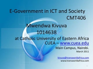 MwendwaKivuva1014638 E-Government in ICT and Society CMT406 at Catholic University of Eastern Africa  CUEA – www.cuea.edu Main Campus, Nairobi. March 2011 kivuva@transworldafrica.com www.transworldafrica.com 1 