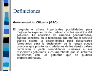 Definiciones Government to Citizens (G2C)   El e-gobierno ofrece importantes posibilidades para mejorar la experiencia del público con los servicios del gobierno. La aparición de cambios generalizados, aunque sencillos, en la tecnología que mejore el servicio público (como la disponibilidad para descargarse formularios para la declaración de la renta) puede provocar que pronto los ciudadanos de los demás países comiencen a pedir comodidades similares a sus respectivos gobiernos. Y es improbable que se sintieran satisfechos con un gobierno que no pudiera proporcionárselas. 