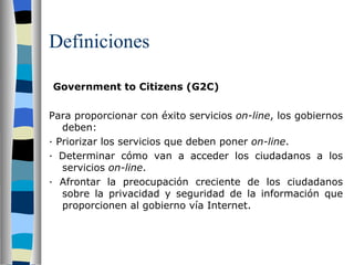 Definiciones   Government to Citizens (G2C) Para proporcionar con éxito servicios  on-line , los gobiernos deben: ·  Priorizar los servicios que deben poner  on-line . ·  Determinar cómo van a acceder los ciudadanos a los servicios  on-line . ·  Afrontar la preocupación creciente de los ciudadanos sobre la privacidad y seguridad de la información que proporcionen al gobierno vía Internet. 