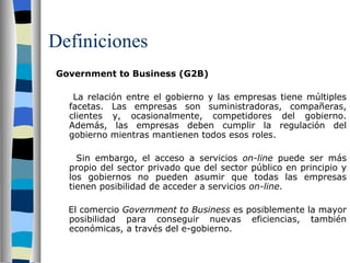 Definiciones Government to Business (G2B)   La relación entre el gobierno y las empresas tiene múltiples facetas. Las empresas son suministradoras, compañeras, clientes y, ocasionalmente, competidores del gobierno. Además, las empresas deben cumplir la regulación del gobierno mientras mantienen todos esos roles.   Sin embargo, el acceso a servicios  on-line  puede ser más propio del sector privado que del sector público en principio y los gobiernos no pueden asumir que todas las empresas tienen posibilidad de acceder a servicios  on-line .   El comercio  Government to Business  es posiblemente la mayor posibilidad para conseguir nuevas eficiencias, también económicas, a través del e-gobierno. 