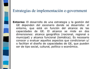 Estrategias de implementación e-government Entorno:  El desarrollo de una estrategia y la gestión del GE dependen del escenario donde se desarrolla: el entorno, que está en función del alcance de las capacidades de GE. El alcance se mide en dos dimensiones: alcance geográfico (nacional, regional o municipal) y alcance funcional (temática). Es necesario conocer y evaluar aquellos aspectos que condicionan y/o facilitan el diseño de capacidades de GE, que pueden ser de tipo social, cultural, político o económico.    