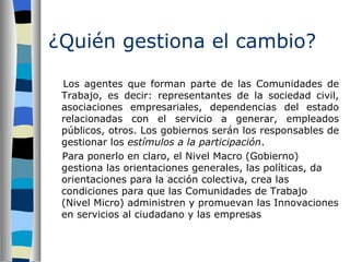 ¿Quién gestiona el cambio?   Los agentes que forman parte de las Comunidades de Trabajo, es decir: representantes de la sociedad civil, asociaciones empresariales, dependencias del estado relacionadas con el servicio a generar, empleados públicos, otros. Los gobiernos serán los responsables de gestionar los  estímulos a la participación .  Para ponerlo en claro, el Nivel Macro (Gobierno) gestiona las orientaciones generales, las políticas, da orientaciones para la acción colectiva, crea las condiciones para que las Comunidades de Trabajo (Nivel Micro) administren y promuevan las Innovaciones en servicios al ciudadano y las empresas   