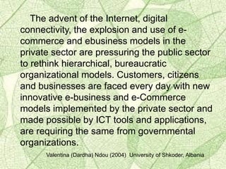 The advent of the Internet, digital
connectivity, the explosion and use of e-
commerce and ebusiness models in the
private sector are pressuring the public sector
to rethink hierarchical, bureaucratic
organizational models. Customers, citizens
and businesses are faced every day with new
innovative e-business and e-Commerce
models implemented by the private sector and
made possible by ICT tools and applications,
are requiring the same from governmental
organizations.
Valentina (Dardha) Ndou (2004) University of Shkoder, Albania
 