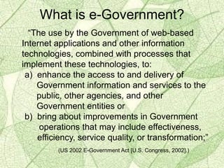 What is e-Government?
“The use by the Government of web-based
Internet applications and other information
technologies, combined with processes that
implement these technologies, to:
a) enhance the access to and delivery of
Government information and services to the
public, other agencies, and other
Government entities or
b) bring about improvements in Government
operations that may include effectiveness,
efficiency, service quality, or transformation;”
(US 2002 E-Government Act [U.S. Congress, 2002].)
 