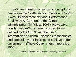 e-Government emerged as a concept and
practice in the 1990s, in documents – in 1993.
It was US document National Performance
Review by Al Gore under the Clinton
administration (M. Yildiz, 2007). Nowadays
mostly used e-Government conception is
defined by the OECD as “the use of
information and communications technologies,
and particularly the Internet, to achieve better
government” (The e-Government Imperative,
2003).
Diana Saparniene (2013) Siauliai University, Lithuania
 