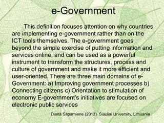This definition focuses attention on why countries
are implementing e-government rather than on the
ICT tools themselves. The e-government goes
beyond the simple exercise of putting information and
services online, and can be used as a powerful
instrument to transform the structures, process and
culture of government and make it more efficient and
user-oriented. There are three main domains of e-
Government: a) Improving government processes b)
Connecting citizens c) Orientation to stimulation of
economy E-government’s initiatives are focused on
electronic public services
Diana Saparniene (2013) Siauliai University, Lithuania
e-Government
 