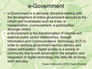 e-Government
• e-Government is a narrower discipline dealing with
the development of online government services to the
citizen and businesses such as e-tax, e-
transportation, e-procurement, e-participation
amongst others.
• e-Government is the transformation of internal and
external public sector relationships, through
Information and Communications Technology (ICT) in
order to optimize government service delivery and
citizen participation. Digital society is a society or
community that is well advanced in the adoption and
integration of digital technology into daily life at home,
work and play.
Rupak Chakravarty (2015) Pajab University
 