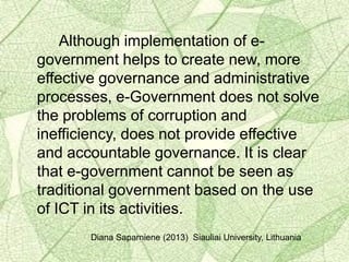 Although implementation of e-
government helps to create new, more
effective governance and administrative
processes, e-Government does not solve
the problems of corruption and
inefficiency, does not provide effective
and accountable governance. It is clear
that e-government cannot be seen as
traditional government based on the use
of ICT in its activities.
Diana Saparniene (2013) Siauliai University, Lithuania
 