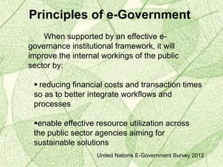 Principles of e-Government
When supported by an effective e-
governance institutional framework, it will
improve the internal workings of the public
sector by:
 reducing financial costs and transaction times
so as to better integrate workflows and
processes
enable effective resource utilization across
the public sector agencies aiming for
sustainable solutions
United Nations E-Government Survey 2012
 