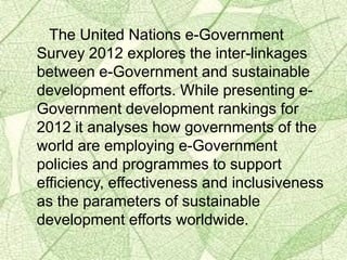 The United Nations e-Government
Survey 2012 explores the inter-linkages
between e-Government and sustainable
development efforts. While presenting e-
Government development rankings for
2012 it analyses how governments of the
world are employing e-Government
policies and programmes to support
efficiency, effectiveness and inclusiveness
as the parameters of sustainable
development efforts worldwide.
 