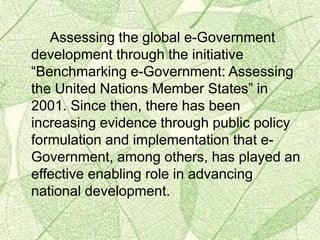 Assessing the global e-Government
development through the initiative
“Benchmarking e-Government: Assessing
the United Nations Member States” in
2001. Since then, there has been
increasing evidence through public policy
formulation and implementation that e-
Government, among others, has played an
effective enabling role in advancing
national development.
 