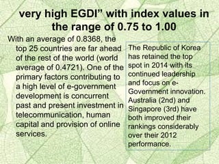 With an average of 0.8368, the
top 25 countries are far ahead
of the rest of the world (world
average of 0.4721). One of the
primary factors contributing to
a high level of e-government
development is concurrent
past and present investment in
telecommunication, human
capital and provision of online
services.
The Republic of Korea
has retained the top
spot in 2014 with its
continued leadership
and focus on e-
Government innovation.
Australia (2nd) and
Singapore (3rd) have
both improved their
rankings considerably
over their 2012
performance.
very high EGDI” with index values in
the range of 0.75 to 1.00
 