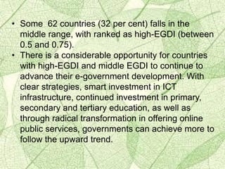 • Some 62 countries (32 per cent) falls in the
middle range, with ranked as high-EGDI (between
0.5 and 0.75).
• There is a considerable opportunity for countries
with high-EGDI and middle EGDI to continue to
advance their e-government development. With
clear strategies, smart investment in ICT
infrastructure, continued investment in primary,
secondary and tertiary education, as well as
through radical transformation in offering online
public services, governments can achieve more to
follow the upward trend.
 