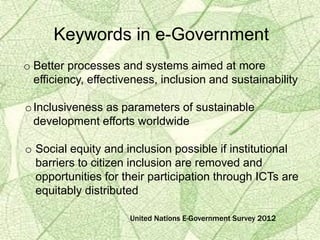 Keywords in e-Government
o Better processes and systems aimed at more
efficiency, effectiveness, inclusion and sustainability
oInclusiveness as parameters of sustainable
development efforts worldwide
o Social equity and inclusion possible if institutional
barriers to citizen inclusion are removed and
opportunities for their participation through ICTs are
equitably distributed
United Nations E-Government Survey 2012
 