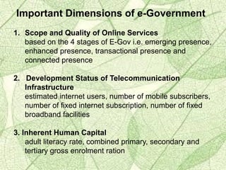 Important Dimensions of e-Government
1. Scope and Quality of Online Services
based on the 4 stages of E-Gov i.e. emerging presence,
enhanced presence, transactional presence and
connected presence
2. Development Status of Telecommunication
Infrastructure
estimated internet users, number of mobile subscribers,
number of fixed internet subscription, number of fixed
broadband facilities
3. Inherent Human Capital
adult literacy rate, combined primary, secondary and
tertiary gross enrolment ration
 