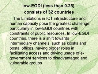 low-EGDI (less than 0.25),
consists of 32 countries
The Limitations in ICT infrastructure and
human capacity pose the greatest challenge,
particularly in low-EGDI countries with
constraints of public resources. In low-EGDI
countries, there is a shift towards
intermediary channels, such as kiosks and
postal offices, having bigger roles in
facilitating access and driving usage of e-
government services to disadvantaged and
vulnerable groups
 