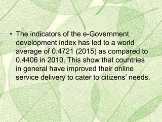 • The indicators of the e-Government
development index has led to a world
average of 0.4721 (2015) as compared to
0.4406 in 2010. This show that countries
in general have improved their online
service delivery to cater to citizens’ needs.
 