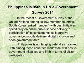 Philippines is 95th in UN e-Government
Survey 2014
In the recent e-Government survey of the
United Nations among its 193 member countries,
South Korea ranked number 1 with best initiatives
specifically on online public service delivery, e-
participation of its constituents, collaborative
governance, mobile delivery, digital inclusion and
open government data.
Philippines is not lagging behind as it ranked
95th among these countries worldwide with best e-
government initiatives and 54th in terms of citizen
participation
 