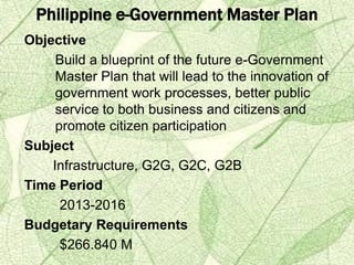 Philippine e-Government Master Plan
Objective
Build a blueprint of the future e-Government
Master Plan that will lead to the innovation of
government work processes, better public
service to both business and citizens and
promote citizen participation
Subject
Infrastructure, G2G, G2C, G2B
Time Period
2013-2016
Budgetary Requirements
$266.840 M
 