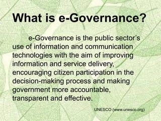 What is e-Governance?
e-Governance is the public sector’s
use of information and communication
technologies with the aim of improving
information and service delivery,
encouraging citizen participation in the
decision-making process and making
government more accountable,
transparent and effective.
UNESCO (www.unesco.org)
 