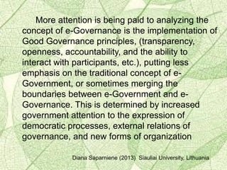 More attention is being paid to analyzing the
concept of e-Governance is the implementation of
Good Governance principles, (transparency,
openness, accountability, and the ability to
interact with participants, etc.), putting less
emphasis on the traditional concept of e-
Government, or sometimes merging the
boundaries between e-Government and e-
Governance. This is determined by increased
government attention to the expression of
democratic processes, external relations of
governance, and new forms of organization
Diana Saparniene (2013) Siauliai University, Lithuania
 