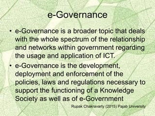 e-Governance
• e-Governance is a broader topic that deals
with the whole spectrum of the relationship
and networks within government regarding
the usage and application of ICT.
• e-Governance is the development,
deployment and enforcement of the
policies, laws and regulations necessary to
support the functioning of a Knowledge
Society as well as of e-Government
Rupak Chakravarty (2015) Pajab University
 
