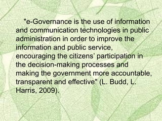 "e-Governance is the use of information
and communication technologies in public
administration in order to improve the
information and public service,
encouraging the citizens’ participation in
the decision-making processes and
making the government more accountable,
transparent and effective" (L. Budd, L.
Harris, 2009).
 