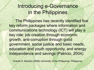 The Philippines has recently identified five
key reform packages where information and
communications technology (ICT) will play a
key role: job creation through economic
growth, anti-corruption through good
government, social justice and basic needs,
education and youth opportunity, and energy
independence and savings (Patricio, 2004)
Introducing e-Governance
in the Philippines
Vicente D. Mariano (2006) University of the Philippines, Philippines
 