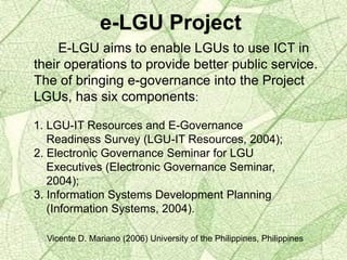 e-LGU Project
E-LGU aims to enable LGUs to use ICT in
their operations to provide better public service.
The of bringing e-governance into the Project
LGUs, has six components:
1. LGU-IT Resources and E-Governance
Readiness Survey (LGU-IT Resources, 2004);
2. Electronic Governance Seminar for LGU
Executives (Electronic Governance Seminar,
2004);
3. Information Systems Development Planning
(Information Systems, 2004).
Vicente D. Mariano (2006) University of the Philippines, Philippines
 
