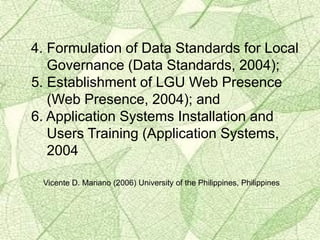 4. Formulation of Data Standards for Local
Governance (Data Standards, 2004);
5. Establishment of LGU Web Presence
(Web Presence, 2004); and
6. Application Systems Installation and
Users Training (Application Systems,
2004
Vicente D. Mariano (2006) University of the Philippines, Philippines
 