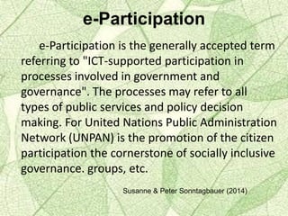 e-Participation
e-Participation is the generally accepted term
referring to "ICT-supported participation in
processes involved in government and
governance". The processes may refer to all
types of public services and policy decision
making. For United Nations Public Administration
Network (UNPAN) is the promotion of the citizen
participation the cornerstone of socially inclusive
governance. groups, etc.
Susanne & Peter Sonntagbauer (2014)
 