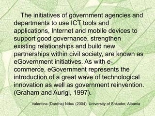 The initiatives of government agencies and
departments to use ICT tools and
applications, Internet and mobile devices to
support good governance, strengthen
existing relationships and build new
partnerships within civil society, are known as
eGovernment initiatives. As with e-
commerce, eGovernment represents the
introduction of a great wave of technological
innovation as well as government reinvention.
(Graham and Aurigi, 1997).
Valentina (Dardha) Ndou (2004) University of Shkoder, Albania
 