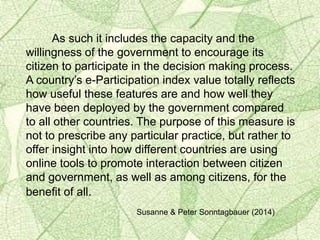 As such it includes the capacity and the
willingness of the government to encourage its
citizen to participate in the decision making process.
A country’s e-Participation index value totally reflects
how useful these features are and how well they
have been deployed by the government compared
to all other countries. The purpose of this measure is
not to prescribe any particular practice, but rather to
offer insight into how different countries are using
online tools to promote interaction between citizen
and government, as well as among citizens, for the
benefit of all.
Susanne & Peter Sonntagbauer (2014)
 