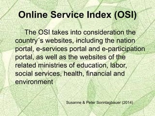 Online Service Index (OSI)
The OSI takes into consideration the
country´s websites, including the nation
portal, e-services portal and e-participation
portal, as well as the websites of the
related ministries of education, labor,
social services, health, financial and
environment
Susanne & Peter Sonntagbauer (2014)
 