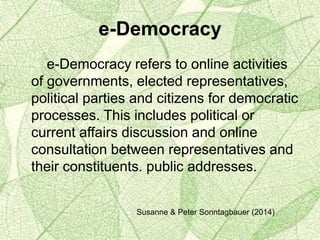 e-Democracy
e-Democracy refers to online activities
of governments, elected representatives,
political parties and citizens for democratic
processes. This includes political or
current affairs discussion and online
consultation between representatives and
their constituents. public addresses.
Susanne & Peter Sonntagbauer (2014)
 