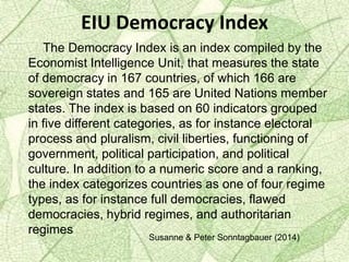EIU Democracy Index
The Democracy Index is an index compiled by the
Economist Intelligence Unit, that measures the state
of democracy in 167 countries, of which 166 are
sovereign states and 165 are United Nations member
states. The index is based on 60 indicators grouped
in five different categories, as for instance electoral
process and pluralism, civil liberties, functioning of
government, political participation, and political
culture. In addition to a numeric score and a ranking,
the index categorizes countries as one of four regime
types, as for instance full democracies, flawed
democracies, hybrid regimes, and authoritarian
regimes
Susanne & Peter Sonntagbauer (2014)
 