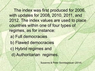 The index was first produced for 2006,
with updates for 2008, 2010, 2011, and
2012. The index values are used to place
countries within one of four types of
regimes, as for instance:
a) Full democracies
b) Flawed democracies
c) Hybrid regimes and
d) Authoritarian regimes.
Susanne & Peter Sonntagbauer (2014)
 