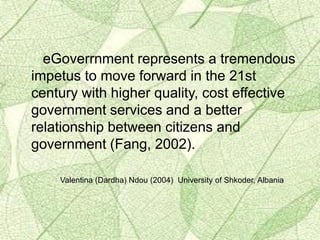 eGoverrnment represents a tremendous
impetus to move forward in the 21st
century with higher quality, cost effective
government services and a better
relationship between citizens and
government (Fang, 2002).
Valentina (Dardha) Ndou (2004) University of Shkoder, Albania
 