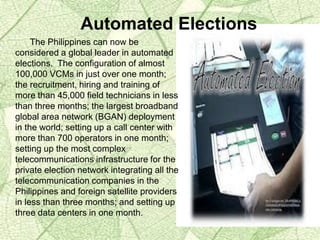 The Philippines can now be
considered a global leader in automated
elections. The configuration of almost
100,000 VCMs in just over one month;
the recruitment, hiring and training of
more than 45,000 field technicians in less
than three months; the largest broadband
global area network (BGAN) deployment
in the world; setting up a call center with
more than 700 operators in one month;
setting up the most complex
telecommunications infrastructure for the
private election network integrating all the
telecommunication companies in the
Philippines and foreign satellite providers
in less than three months; and setting up
three data centers in one month.
Automated Elections
 