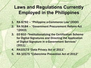 1. RA 8792 – “Philippine e-Commerce Law”(2000)
2. RA 9184 – “Government Procurement Reform Act
“(2003)
3. EO 810 -"Institutionalizing the Certification Scheme
for Digital Signatures and Directing the Application
of Digital Signature in e-Government Services”
(2011)
4. RA10173 “Data Privacy Act of 2011”
5. RA 10175 “Cybercrime Prevention Act of 2012”
Laws and Regulations Currently
Employed in the Philippines
 
