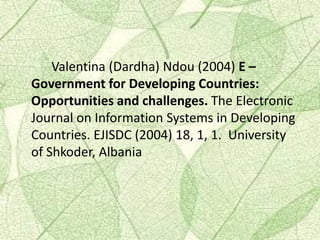 Valentina (Dardha) Ndou (2004) E –
Government for Developing Countries:
Opportunities and challenges. The Electronic
Journal on Information Systems in Developing
Countries. EJISDC (2004) 18, 1, 1. University
of Shkoder, Albania
 