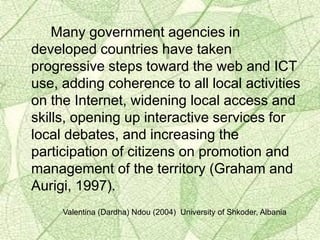Many government agencies in
developed countries have taken
progressive steps toward the web and ICT
use, adding coherence to all local activities
on the Internet, widening local access and
skills, opening up interactive services for
local debates, and increasing the
participation of citizens on promotion and
management of the territory (Graham and
Aurigi, 1997).
Valentina (Dardha) Ndou (2004) University of Shkoder, Albania
 