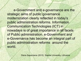 e-Government and e-governance are the
strategic aims of public governance
modernization clearly reflected in today's
public administration reforms. Information
Communication Technologies (ICT) in
nowadays is of great importance in all facets
of Public administration. e-Government and
e-Governance has become an integral part of
public administration reforms around the
world.
Diana Saparniene (2013) Siauliai University, Lithuania
 