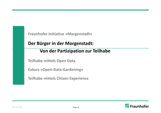 Fraunhofer‐Initiative »Morgenstadt«

               Der Bürger in der Morgenstadt: 
                    Von der Partizipation zur Teilhabe
                    Von der Partizipation zur Teilhabe
               Teilhabe mittels Open Data
                                 p

               Exkurs »Open‐Data‐Gardening«

               Teilhabe mittels Citizen Experience




© Fraunhofer                            Folie 15
 