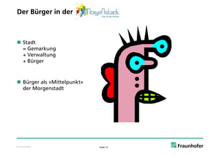 Der Bürger in der



 Stadt
  = Gemarkung
  + Verwaltung
  + Bürger



 Bürger als »Mittelpunkt«
  der Morgenstadt




© Fraunhofer                 Folie 17
 