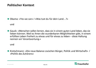 Politischer Kontext



 Obama: »Yes we can« / »Was tust du für dein Land…?«

     und

G
 Gauck: »Menschen sollen lernen, dass sie in einem guten Land leben, d sie
      k M       h     ll l         d    i i i             L dl b      das i
 lieben können. Weil es ihnen die wunderbaren Möglichkeiten gibt, in einem
 erfüllten Leben Freiheit zu etwas und für etwas zu leben – diese Haltung
 nennen wir Verantwortung.«

     u d
     und

 Kretschmann: »Die neue Balance zwischen Bürger, Politik und Wirtschaft« /
  »Politik des Zuhörens«
     l kd        h



© Fraunhofer                    Folie 18
 
