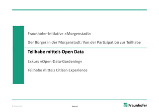 Fraunhofer‐Initiative »Morgenstadt«

               Der Bürger in der Morgenstadt: Von der Partizipation zur Teilhabe

               Teilhabe mittels Open Data
               Exkurs »Open Data Gardening«
               Exkurs »Open‐Data‐Gardening«

               Teilhabe mittels Citizen Experience




© Fraunhofer                            Folie 21
 