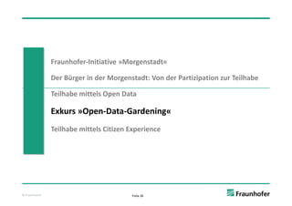 Fraunhofer‐Initiative »Morgenstadt«

               Der Bürger in der Morgenstadt: Von der Partizipation zur Teilhabe

               Teilhabe mittels Open Data
               T ilh b   i l O       D

               Exkurs »Open‐Data‐Gardening«
                        p                g
               Teilhabe mittels Citizen Experience




© Fraunhofer                            Folie 26
 