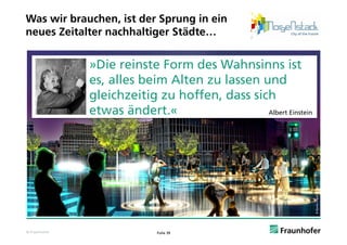 Was wir brauchen, ist der Sprung in ein
neues Zeitalter nachhaltiger Städte…


               »Die reinste Form des Wahnsinns ist
               es,
               es alles beim Alten zu lassen und
               gleichzeitig zu hoffen, dass sich
               etwas ändert «
                      ändert.«                 Albert Einstein




                                                                                   oup
                                                                 © Bjarke Ingels Gro
© Fraunhofer                 Folie 39
 