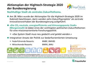 Aktionsplan der Hightech-Strategie 2020
der
d Bundesregierung
       d
Nachhaltige Stadt als zentrales Zukunftsthema.
 Am 28. März wurde der Aktionsplan für die Hightech-Strategie 2020 im
  Kabinett beschlossen, darin werden zehn Zukunftsprojekte1 als zentrale
  Innovationsvorhaben der Bundesregierung aufgeführt:
 »Die CO2-neutrale, energieeffiziente und klimaangepasste Stadt«
  (
  (Morgenstadt) ist dabei eines der wichtigsten politischen Zukunftsthemen
       g        )                         g      p
  für eine missionsorientierte Forschungspolitik:
      »Das System Stadt muss neu gedacht und gelebt werden.«
 Integrativer Ansatz der Politik zur bedarfsorientierten Umsetzung:
      Federführende Ressorts:                                              BMBF, BMVBS
      Mitwirkende Ressorts:                                                BMWi, BMU



1) Die CO²-neutrale, energieeffiziente und klimaangepasste Stadt, Nachwachsende Rohstoffe als Alternative zum Öl, Intelligenter Umbau der Energieversorgung,

Krankheiten besser therapieren mit individualisierter Medizin, Mehr Gesundheit durch gezielte Prävention und Ernährung, Auch im Alter ein selbstbestimmtes Leben führen,
Nachhaltige Mobilität, Internetbasierte Dienste für die Wirtschaft, Industrie 4.0, Sichere Identitäten (Quelle: http://www.hightech-strategie.de/_media/HTS-Aktionsplan.pdf)



© Fraunhofer                                                                Folie 8
 